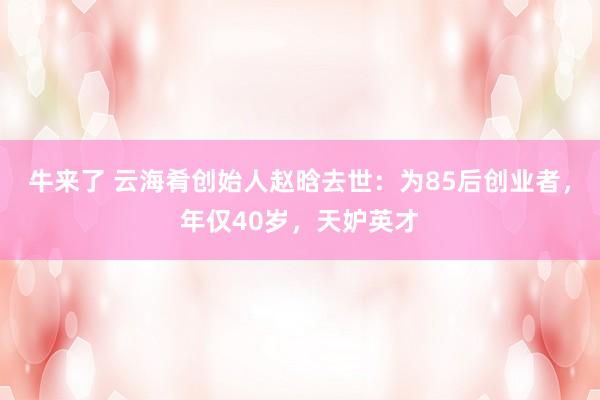 牛来了 云海肴创始人赵晗去世：为85后创业者，年仅40岁，天妒英才
