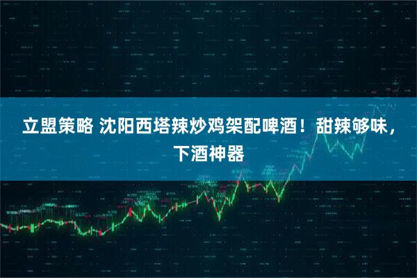 立盟策略 沈阳西塔辣炒鸡架配啤酒！甜辣够味，下酒神器