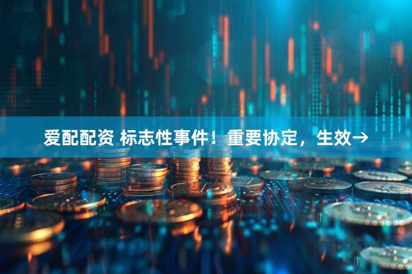 爱配配资 标志性事件！重要协定，生效→