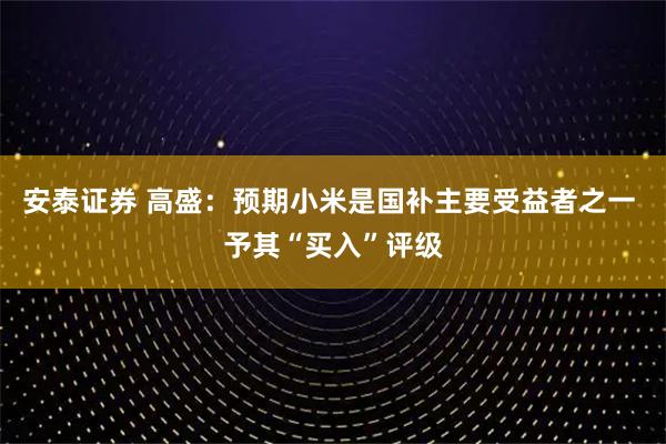 安泰证券 高盛：预期小米是国补主要受益者之一 予其“买入”评级