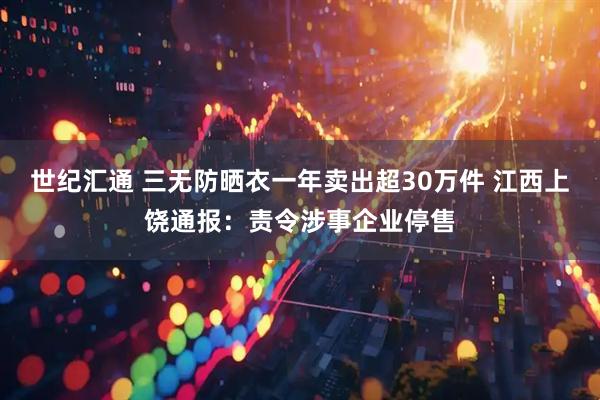 世纪汇通 三无防晒衣一年卖出超30万件 江西上饶通报：责令涉事企业停售