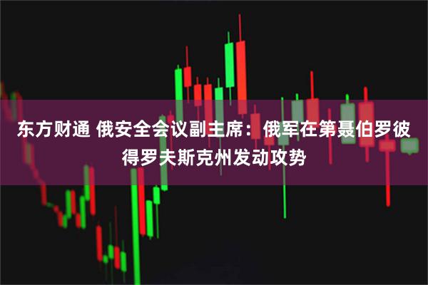 东方财通 俄安全会议副主席：俄军在第聂伯罗彼得罗夫斯克州发动攻势