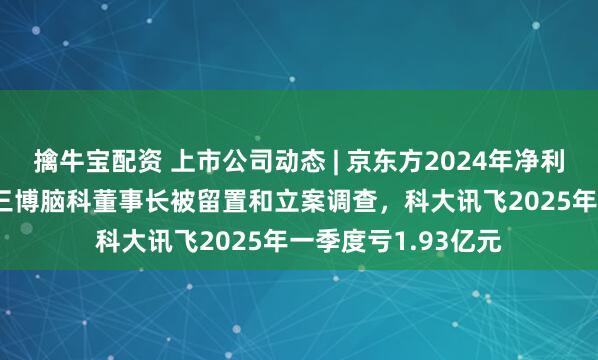 擒牛宝配资 上市公司动态 | 京东方2024年净利润同比增109%，三博脑科董事长被留置和立案调查，科大讯飞2025年一季度亏1.93亿元