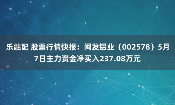 乐融配 股票行情快报：闽发铝业（002578）5月7日主力资金净买入237.08万元