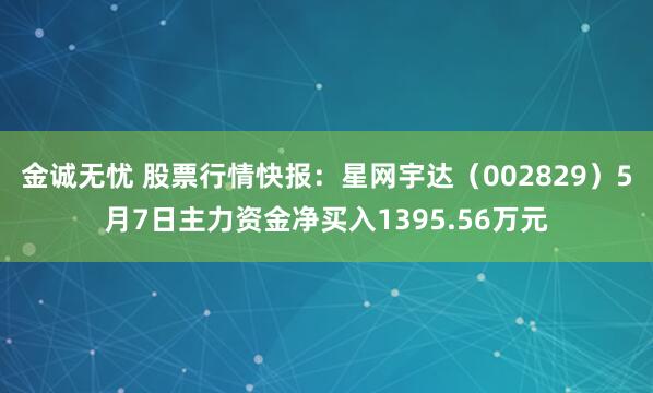 金诚无忧 股票行情快报：星网宇达（002829）5月7日主力资金净买入1395.56万元