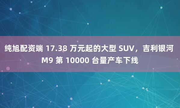纯旭配资端 17.38 万元起的大型 SUV，吉利银河 M9 第 10000 台量产车下线