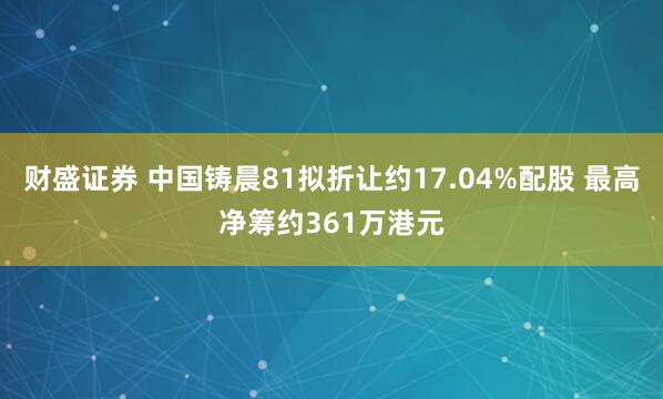 财盛证券 中国铸晨81拟折让约17.04%配股 最高净筹约361万港元