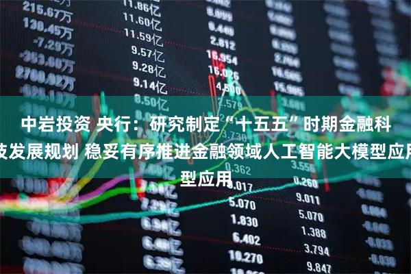 中岩投资 央行：研究制定“十五五”时期金融科技发展规划 稳妥有序推进金融领域人工智能大模型应用