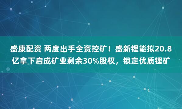 盛康配资 两度出手全资控矿！盛新锂能拟20.8亿拿下启成矿业剩余30%股权，锁定优质锂矿