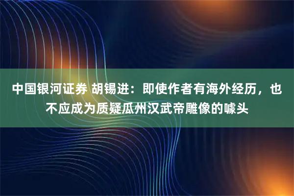 中国银河证券 胡锡进：即使作者有海外经历，也不应成为质疑瓜州汉武帝雕像的噱头