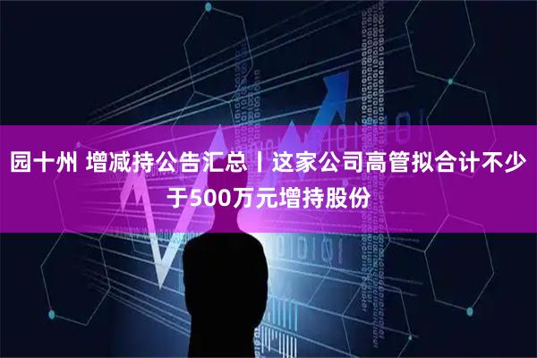 园十州 增减持公告汇总丨这家公司高管拟合计不少于500万元增持股份