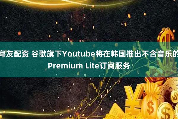 粤友配资 谷歌旗下Youtube将在韩国推出不含音乐的Premium Lite订阅服务