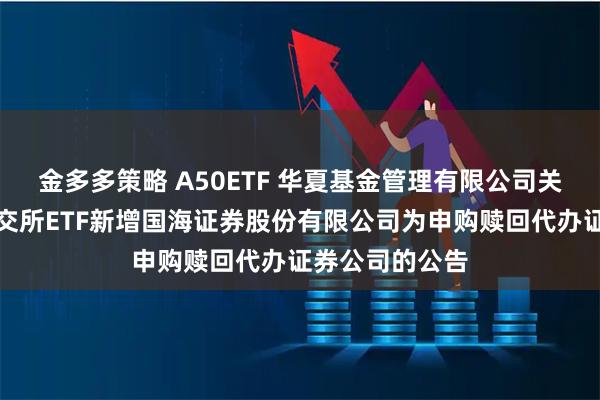 金多多策略 A50ETF 华夏基金管理有限公司关于旗下部分深交所ETF新增国海证券股份有限公司为申购赎回代办证券公司的公告