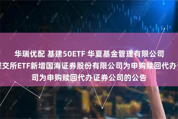 华瑞优配 基建50ETF 华夏基金管理有限公司关于旗下部分深交所ETF新增国海证券股份有限公司为申购赎回代办证券公司的公告
