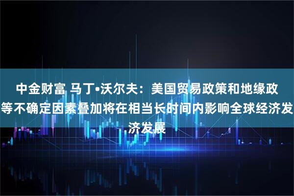 中金财富 马丁•沃尔夫：美国贸易政策和地缘政治等不确定因素叠加将在相当长时间内影响全球经济发展