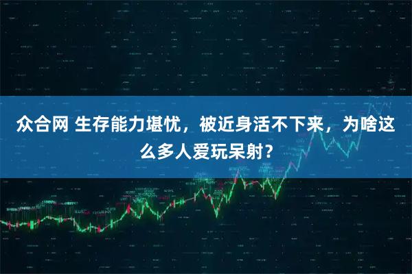 众合网 生存能力堪忧，被近身活不下来，为啥这么多人爱玩呆射？