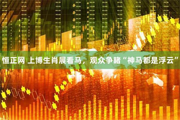 恒正网 上博生肖展看马，观众争睹“神马都是浮云”